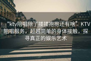“ktv陪唱除了摟摟抱抱還有啥”KTV陪唱服務(wù)，超越簡單的身體接觸，探尋真正的娛樂藝術(shù)