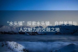 “水頭鎮(zhèn)”探索水頭鎮(zhèn)，自然美景與人文魅力的交融之地