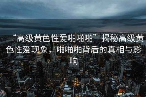 “高級黃色性愛啪啪啪”揭秘高級黃色性愛現(xiàn)象，啪啪啪背后的真相與影響