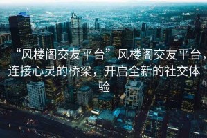 “風(fēng)樓閣交友平臺(tái)”風(fēng)樓閣交友平臺(tái)，連接心靈的橋梁，開(kāi)啟全新的社交體驗(yàn)