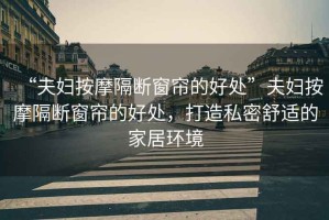 “夫婦按摩隔斷窗簾的好處”夫婦按摩隔斷窗簾的好處，打造私密舒適的家居環(huán)境