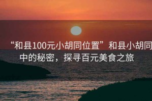 “和縣100元小胡同位置”和縣小胡同中的秘密，探尋百元美食之旅