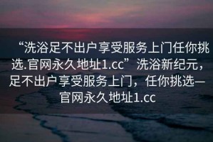 “洗浴足不出戶享受服務(wù)上門任你挑選.官網(wǎng)永久地址1.cc”洗浴新紀(jì)元，足不出戶享受服務(wù)上門，任你挑選—官網(wǎng)永久地址1.cc