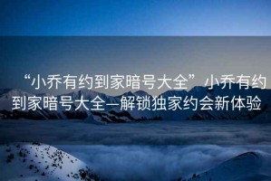 “小喬有約到家暗號大全”小喬有約到家暗號大全—解鎖獨(dú)家約會新體驗