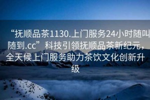 “撫順品茶1130.上門服務(wù)24小時隨叫隨到.cc”科技引領(lǐng)撫順品茶新紀元，全天候上門服務(wù)助力茶飲文化創(chuàng)新升級