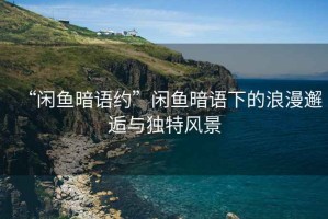 “閑魚(yú)暗語(yǔ)約”閑魚(yú)暗語(yǔ)下的浪漫邂逅與獨(dú)特風(fēng)景