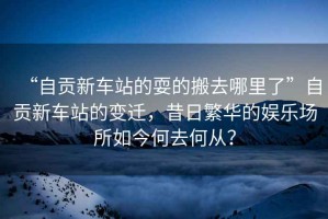 “自貢新車站的耍的搬去哪里了”自貢新車站的變遷，昔日繁華的娛樂場所如今何去何從？