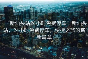 “新汕頭站24小時(shí)免費(fèi)停車”新汕頭站，24小時(shí)免費(fèi)停車，便捷之旅的嶄新篇章
