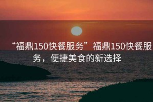 “福鼎150快餐服務(wù)”福鼎150快餐服務(wù)，便捷美食的新選擇