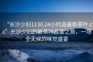 “長沙少婦1130.24小時(shí)品鑒新茶葉.cc”長沙少婦的新茶葉品鑒之旅，一場全天候的味覺盛宴