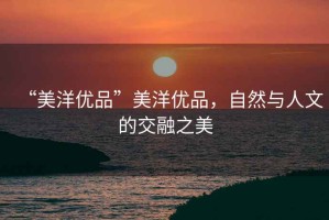 “美洋優(yōu)品”美洋優(yōu)品，自然與人文的交融之美