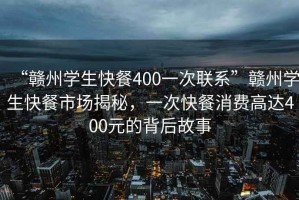 “贛州學(xué)生快餐400一次聯(lián)系”贛州學(xué)生快餐市場揭秘，一次快餐消費(fèi)高達(dá)400元的背后故事