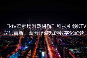 “ktv葷素場(chǎng)游戲講解”科技引領(lǐng)KTV娛樂革新，葷素場(chǎng)游戲的數(shù)字化解讀