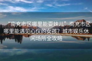 “南充市區(qū)哪里能耍妹兒”南充市區(qū)哪里能遇見心儀的女孩？城市娛樂休閑場所全攻略