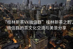 “桂林新茶VX微信群”桂林新茶之韻，微信群的茶文化交流與美景分享
