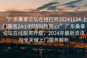 “廣東桑拿論壇在線打開20241124.上門服務(wù)24小時隨叫隨到.cc”廣東桑拿論壇在線服務(wù)升級，2024年最新資訊與全天候上門服務(wù)解析