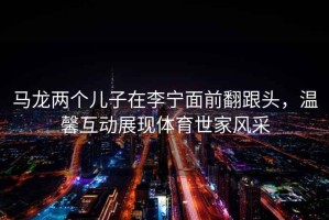 馬龍兩個(gè)兒子在李寧面前翻跟頭，溫馨互動(dòng)展現(xiàn)體育世家風(fēng)采