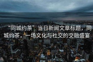 “同城約茶”當日新聞文章標題，同城約茶，一場文化與社交的交融盛宴