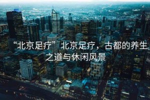 “北京足療”北京足療，古都的養(yǎng)生之道與休閑風(fēng)景
