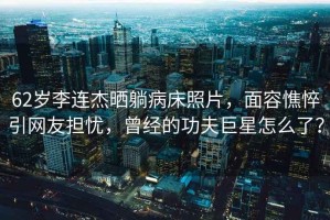 62歲李連杰曬躺病床照片，面容憔悴引網友擔憂，曾經的功夫巨星怎么了？