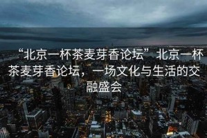 “北京一杯茶麥芽香論壇”北京一杯茶麥芽香論壇，一場文化與生活的交融盛會