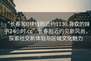 “長(zhǎng)春300塊錢附近約1130.喜歡的妹子24小時(shí).cc”長(zhǎng)春附近約見新風(fēng)尚，探索社交新體驗(yàn)與區(qū)域文化魅力