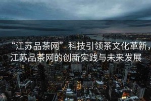 “江蘇品茶網”科技引領茶文化革新，江蘇品茶網的創(chuàng)新實踐與未來發(fā)展