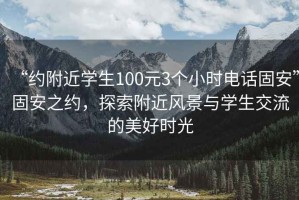 “約附近學(xué)生100元3個(gè)小時(shí)電話固安”固安之約，探索附近風(fēng)景與學(xué)生交流的美好時(shí)光