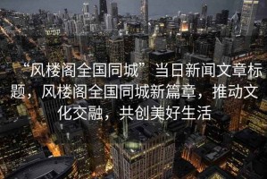 “風(fēng)樓閣全國(guó)同城”當(dāng)日新聞文章標(biāo)題，風(fēng)樓閣全國(guó)同城新篇章，推動(dòng)文化交融，共創(chuàng)美好生活