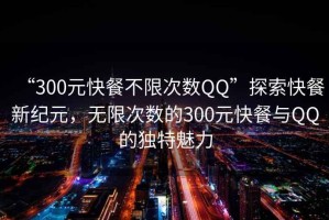 “300元快餐不限次數(shù)QQ”探索快餐新紀(jì)元，無限次數(shù)的300元快餐與QQ的獨(dú)特魅力