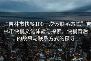 “吉林市快餐100一次vx聯(lián)系方式”吉林市快餐文化體驗與探索，快餐背后的故事與聯(lián)系方式的探尋