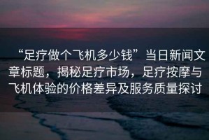 “足療做個飛機多少錢”當日新聞文章標題，揭秘足療市場，足療按摩與飛機體驗的價格差異及服務質量探討
