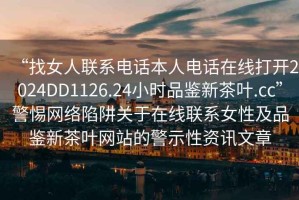 “找女人聯(lián)系電話本人電話在線打開2024DD1126.24小時(shí)品鑒新茶葉.cc”警惕網(wǎng)絡(luò)陷阱關(guān)于在線聯(lián)系女性及品鑒新茶葉網(wǎng)站的警示性資訊文章