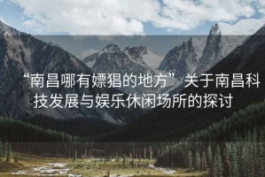 “南昌哪有嫖猖的地方”關(guān)于南昌科技發(fā)展與娛樂(lè)休閑場(chǎng)所的探討