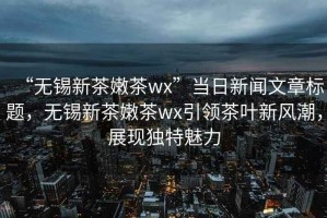 “無錫新茶嫩茶wx”當(dāng)日新聞文章標(biāo)題，無錫新茶嫩茶wx引領(lǐng)茶葉新風(fēng)潮，展現(xiàn)獨(dú)特魅力
