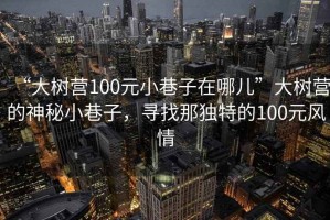 “大樹營100元小巷子在哪兒”大樹營的神秘小巷子，尋找那獨特的100元風情
