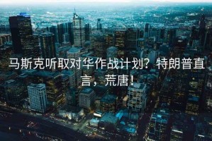 馬斯克聽取對(duì)華作戰(zhàn)計(jì)劃？特朗普直言，荒唐！