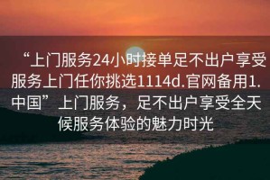 “上門服務(wù)24小時接單足不出戶享受服務(wù)上門任你挑選1114d.官網(wǎng)備用1.中國”上門服務(wù)，足不出戶享受全天候服務(wù)體驗的魅力時光