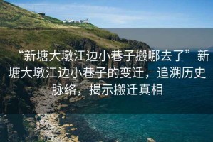 “新塘大墩江邊小巷子搬哪去了”新塘大墩江邊小巷子的變遷，追溯歷史脈絡(luò)，揭示搬遷真相