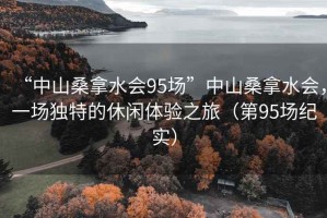 “中山桑拿水會95場”中山桑拿水會，一場獨特的休閑體驗之旅（第95場紀(jì)實）