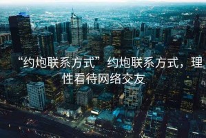 “約炮聯(lián)系方式”約炮聯(lián)系方式，理性看待網(wǎng)絡(luò)交友
