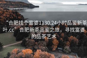 “合肥找個(gè)富婆1130.24小時(shí)品鑒新茶葉.cc”合肥新茶品鑒之旅，尋找富婆的品茶藝術(shù)