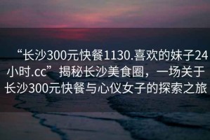 “長(zhǎng)沙300元快餐1130.喜歡的妹子24小時(shí).cc”揭秘長(zhǎng)沙美食圈，一場(chǎng)關(guān)于長(zhǎng)沙300元快餐與心儀女子的探索之旅