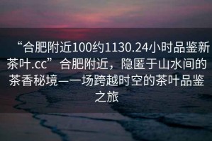 “合肥附近100約1130.24小時品鑒新茶葉.cc”合肥附近，隱匿于山水間的茶香秘境—一場跨越時空的茶葉品鑒之旅
