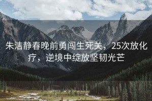 朱潔靜春晚前勇闖生死關(guān)，25次放化療，逆境中綻放堅(jiān)韌光芒