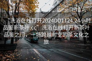 “洗浴在線打開2024DD1124.24小時品鑒新茶葉.cc”洗浴在線打開新茶葉品鑒之門，一場跨越時空的茶文化之旅