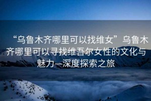 “烏魯木齊哪里可以找維女”烏魯木齊哪里可以尋找維吾爾女性的文化與魅力—深度探索之旅
