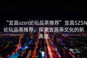 “宜昌szsn論壇品茶推薦”宜昌SZSN論壇品茶推薦，探索宜昌茶文化的新高度
