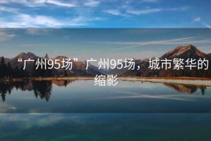“廣州95場”廣州95場，城市繁華的縮影
