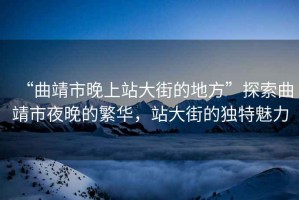 “曲靖市晚上站大街的地方”探索曲靖市夜晚的繁華，站大街的獨(dú)特魅力